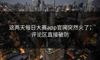 这两天每日大赛app官网突然火了，评论区直接破防