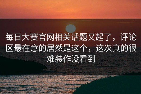 每日大赛官网相关话题又起了，评论区最在意的居然是这个，这次真的很难装作没看到
