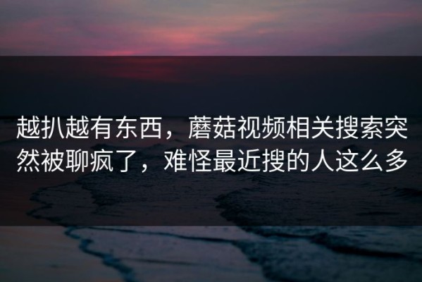 越扒越有东西，蘑菇视频相关搜索突然被聊疯了，难怪最近搜的人这么多