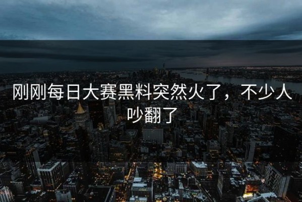 刚刚每日大赛黑料突然火了，不少人吵翻了