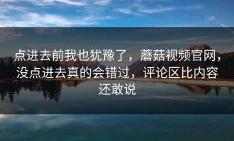 点进去前我也犹豫了，蘑菇视频官网，没点进去真的会错过，评论区比内容还敢说