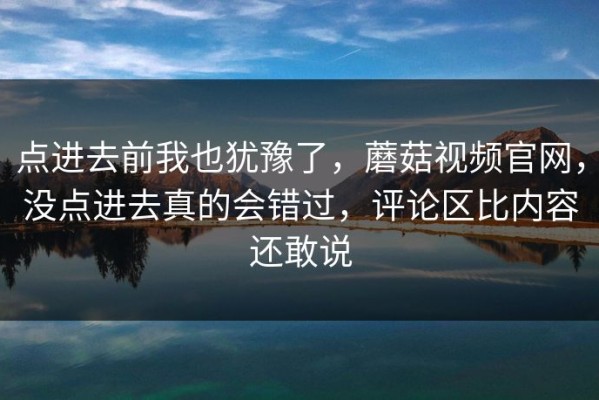 点进去前我也犹豫了，蘑菇视频官网，没点进去真的会错过，评论区比内容还敢说