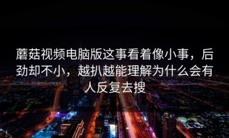 蘑菇视频电脑版这事看着像小事，后劲却不小，越扒越能理解为什么会有人反复去搜