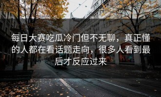 每日大赛吃瓜冷门但不无聊，真正懂的人都在看话题走向，很多人看到最后才反应过来