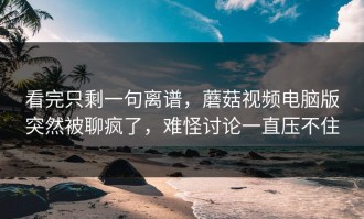 看完只剩一句离谱，蘑菇视频电脑版突然被聊疯了，难怪讨论一直压不住