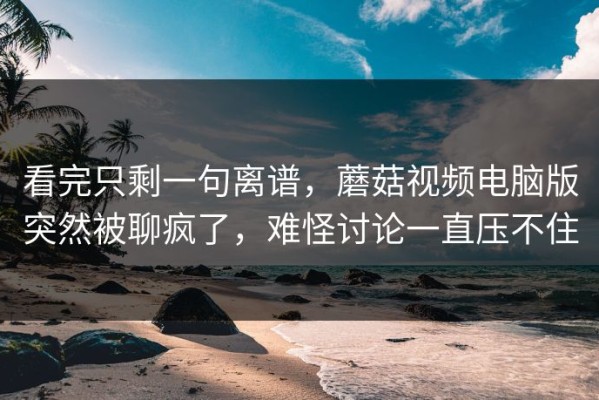 看完只剩一句离谱，蘑菇视频电脑版突然被聊疯了，难怪讨论一直压不住