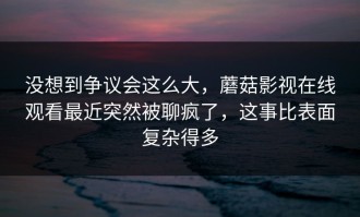 没想到争议会这么大，蘑菇影视在线观看最近突然被聊疯了，这事比表面复杂得多