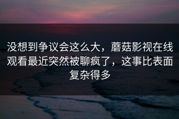 没想到争议会这么大，蘑菇影视在线观看最近突然被聊疯了，这事比表面复杂得多