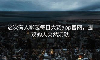 这次有人聊起每日大赛app官网，围观的人突然沉默