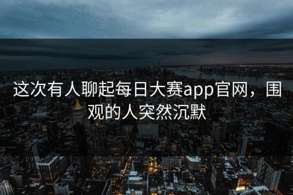 这次有人聊起每日大赛app官网，围观的人突然沉默
