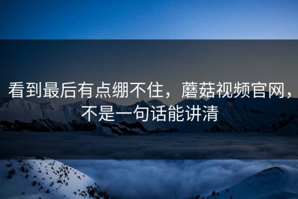 看到最后有点绷不住，蘑菇视频官网，不是一句话能讲清