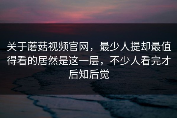 关于蘑菇视频官网，最少人提却最值得看的居然是这一层，不少人看完才后知后觉