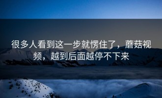 很多人看到这一步就愣住了，蘑菇视频，越到后面越停不下来