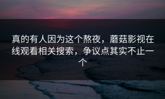 真的有人因为这个熬夜，蘑菇影视在线观看相关搜索，争议点其实不止一个