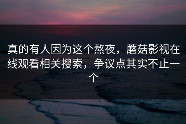 真的有人因为这个熬夜，蘑菇影视在线观看相关搜索，争议点其实不止一个