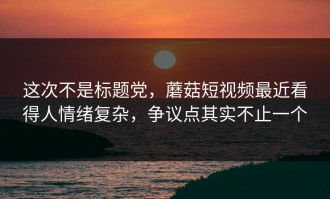 这次不是标题党，蘑菇短视频最近看得人情绪复杂，争议点其实不止一个