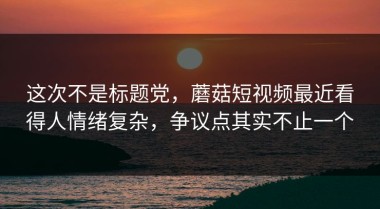 这次不是标题党，蘑菇短视频最近看得人情绪复杂，争议点其实不止一个