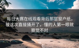 每日大赛在线观看背后那层窗户纸，被这次直接捅开了，懂的人第一眼就察觉不对