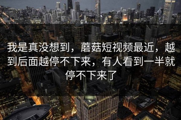 我是真没想到，蘑菇短视频最近，越到后面越停不下来，有人看到一半就停不下来了
