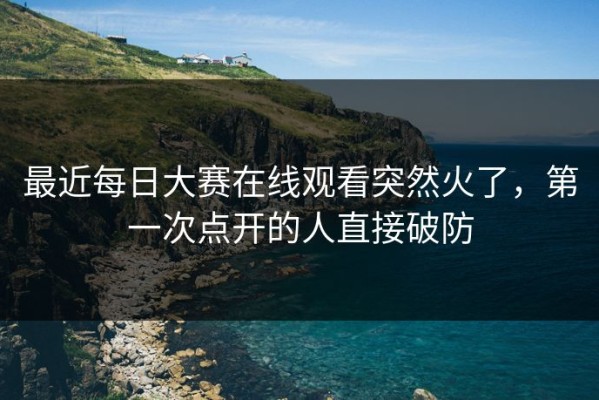 最近每日大赛在线观看突然火了，第一次点开的人直接破防