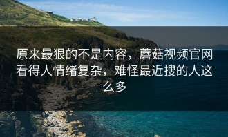 原来最狠的不是内容，蘑菇视频官网看得人情绪复杂，难怪最近搜的人这么多