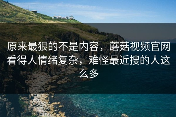 原来最狠的不是内容，蘑菇视频官网看得人情绪复杂，难怪最近搜的人这么多