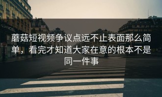 蘑菇短视频争议点远不止表面那么简单，看完才知道大家在意的根本不是同一件事