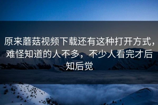 原来蘑菇视频下载还有这种打开方式，难怪知道的人不多，不少人看完才后知后觉