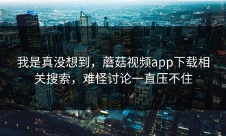 我是真没想到，蘑菇视频app下载相关搜索，难怪讨论一直压不住