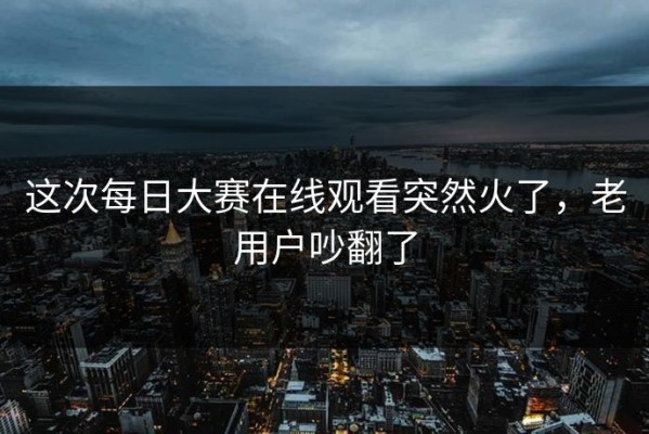 这次每日大赛在线观看突然火了，老用户吵翻了