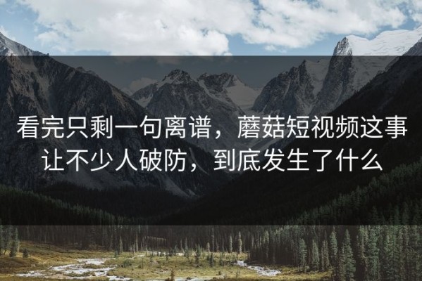 看完只剩一句离谱，蘑菇短视频这事让不少人破防，到底发生了什么