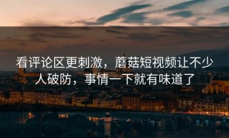 看评论区更刺激，蘑菇短视频让不少人破防，事情一下就有味道了