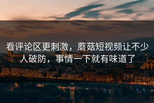 看评论区更刺激，蘑菇短视频让不少人破防，事情一下就有味道了