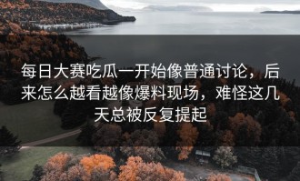 每日大赛吃瓜一开始像普通讨论，后来怎么越看越像爆料现场，难怪这几天总被反复提起