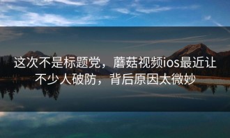 这次不是标题党，蘑菇视频ios最近让不少人破防，背后原因太微妙