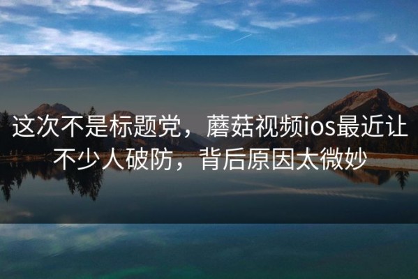 这次不是标题党，蘑菇视频ios最近让不少人破防，背后原因太微妙