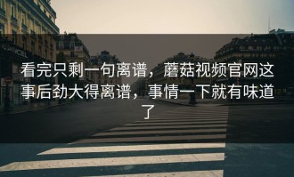 看完只剩一句离谱，蘑菇视频官网这事后劲大得离谱，事情一下就有味道了