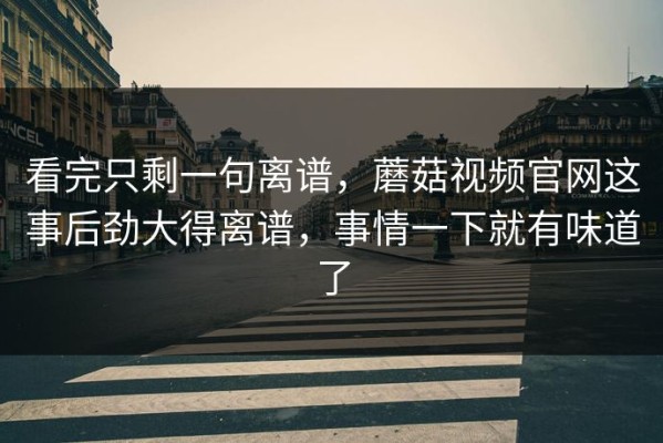 看完只剩一句离谱，蘑菇视频官网这事后劲大得离谱，事情一下就有味道了