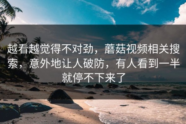 越看越觉得不对劲，蘑菇视频相关搜索，意外地让人破防，有人看到一半就停不下来了