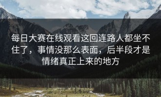 每日大赛在线观看这回连路人都坐不住了，事情没那么表面，后半段才是情绪真正上来的地方