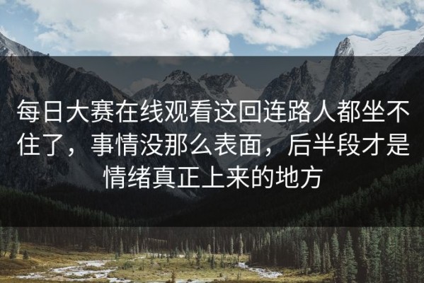 每日大赛在线观看这回连路人都坐不住了，事情没那么表面，后半段才是情绪真正上来的地方