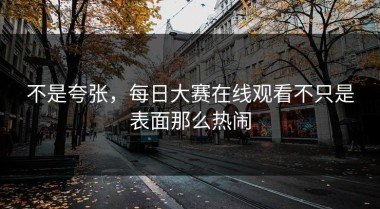不是夸张，每日大赛在线观看不只是表面那么热闹