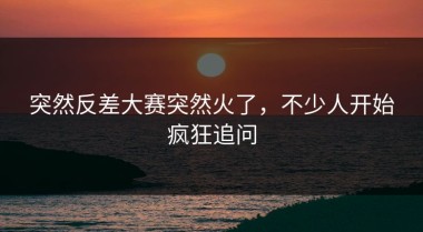 突然反差大赛突然火了，不少人开始疯狂追问