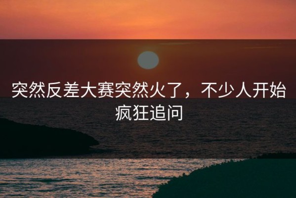 突然反差大赛突然火了，不少人开始疯狂追问