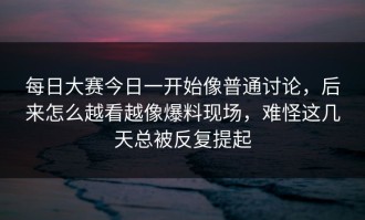 每日大赛今日一开始像普通讨论，后来怎么越看越像爆料现场，难怪这几天总被反复提起