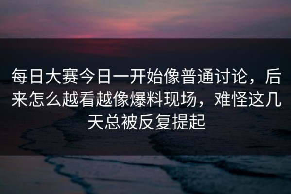 每日大赛今日一开始像普通讨论，后来怎么越看越像爆料现场，难怪这几天总被反复提起