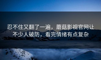 忍不住又翻了一遍，蘑菇影视官网让不少人破防，看完情绪有点复杂