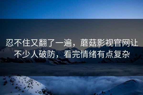 忍不住又翻了一遍，蘑菇影视官网让不少人破防，看完情绪有点复杂