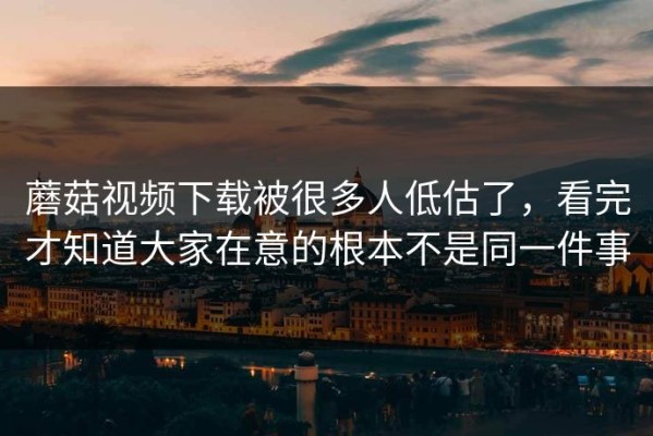 蘑菇视频下载被很多人低估了，看完才知道大家在意的根本不是同一件事
