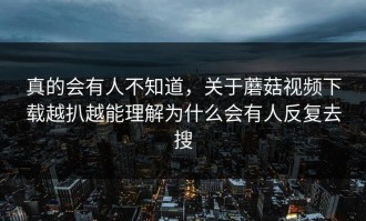 真的会有人不知道，关于蘑菇视频下载越扒越能理解为什么会有人反复去搜